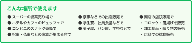 こんな場所で使えます ● スーパーの総菜売り場で● ホテルやカフェのビュッフェで● コンビニのスナック売場で● 祝事・仏事などの家族が集まる席で● 祭事などでの出店販売で● 学生寮、社員食堂などで● 菓子屋、パン屋、学祭などで● 商店の店頭販売で・ コロッケ・唐揚げを販売・ 加工食品・練り物の販売・ 店頭での試食販売