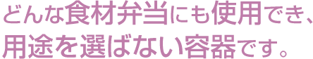 どんな食材弁当にも使用でき、用途を選ばない容器です。