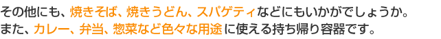 そのほかにも、焼きそば、焼きうどん、スパゲティなどにもいかがでしょうか。また、カレー、弁当、惣菜など色々な用途に使える持ち帰り容器です。