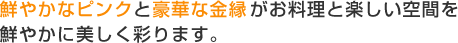 鮮やかなピンクと豪華な金縁がお料理と楽しい空間を鮮やかに美しく彩ります。